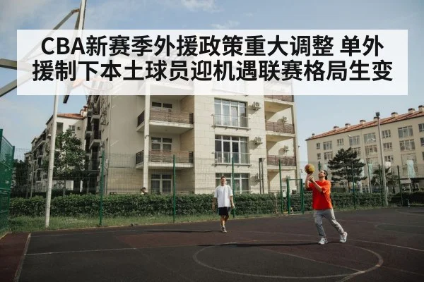CBA新赛季外援政策重大调整 单外援制下本土球员迎机遇联赛格局生变