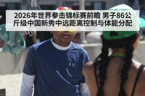 2026年世界拳击锦标赛前瞻 男子86公斤级中国新秀中远距离控制与体能分配